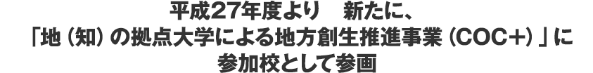 平成27年度より　新たに、「地（知）の拠点大学による地方創生推進事業（COC＋）」に参加校として参画
