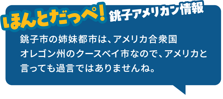 ほんとだっぺ!銚子アメリカン情報 銚子市の姉妹都市は、アメリカ合衆国オレゴン州のクースベイ市なので、アメリカと言っても過言ではありませんね。