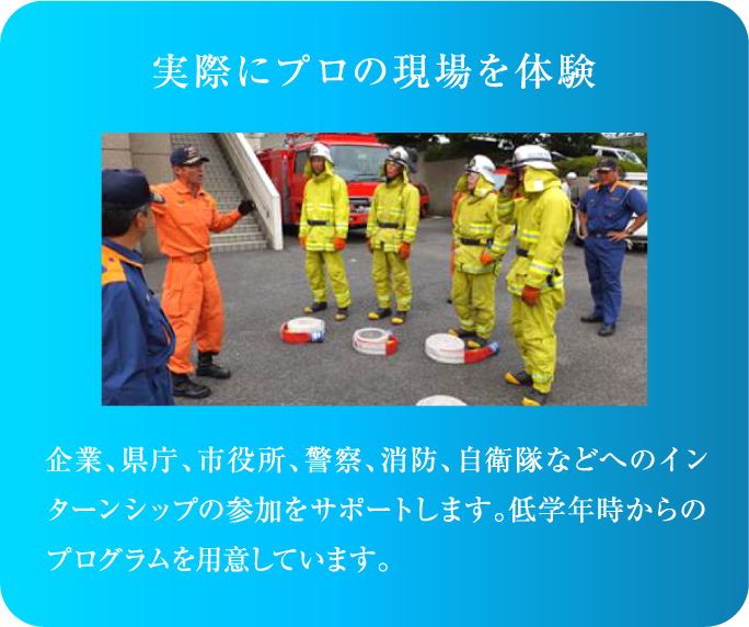 企業、県庁、市役所、警察、消防、自衛隊などへのインターンシップの参加をサポートします。低学年時からのプログラムを用意しています。