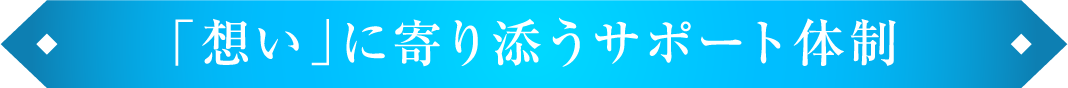 「想い」に寄り添うサポート体制